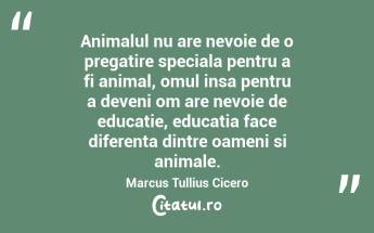 Animalul nu are nevoie de o pregatire speciala pentru a fi animal, omul insa pentru a deveni om are nevoie de educatie, educatia face diferenta dintre oameni si animale. Marcus Tullius Cicero...