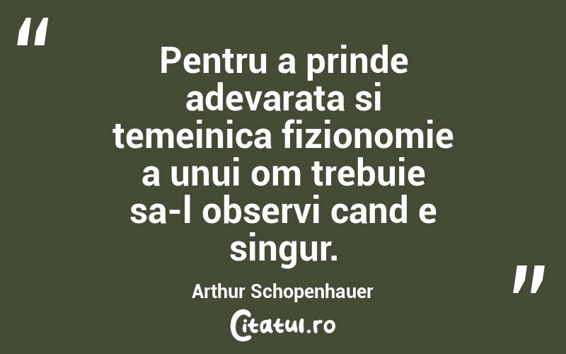 Pentru a prinde adevarata si temeinica fizionomie a unui om trebuie sa-l observi cand e singur. Arthur Schopenhauer
