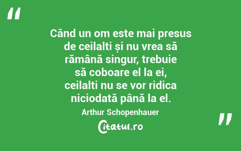 Când un om este mai presus de ceilalți și nu vrea să rămână singur, trebuie să coboare el la ei, ceilalți nu se vor ridica niciodată până la el. Arthur Schopenhauer
