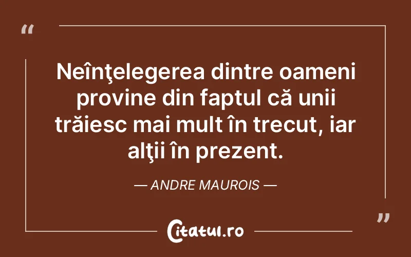 Neînţelegerea dintre oameni provine din faptul că unii trăiesc mai mult în trecut, iar alţii în prezent. Andre Maurois