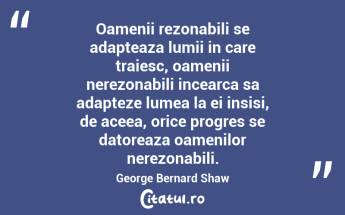Oamenii rezonabili se adapteaza lumii in care traiesc, oamenii nerezonabili incearca sa adapteze lumea la ei insisi, de aceea, orice progres se datoreaza oamenilor nerezonabili. George Bernard Shaw...