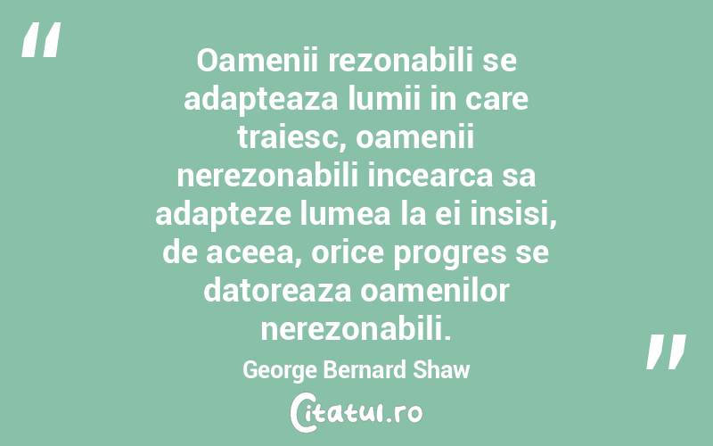 Oamenii rezonabili se adapteaza lumii in care traiesc, oamenii nerezonabili incearca sa adapteze lumea la ei insisi, de aceea, orice progres se datoreaza oamenilor nerezonabili. George Bernard Shaw
