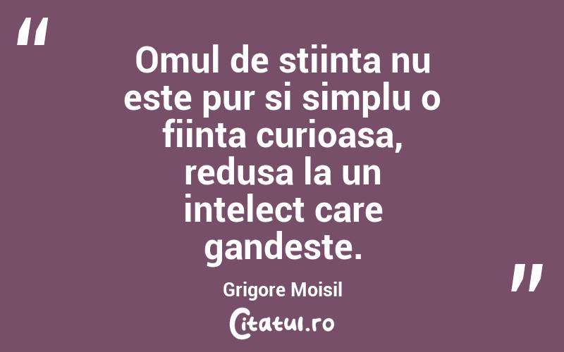 Omul de stiinta nu este pur si simplu o fiinta curioasa, redusa la un intelect care gandeste. Grigore Moisil