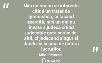 Nici un om nu se intareste citind un tratat de gimnastica, ci facand exercitii, nici un om nu invata a judeca citind judecatile gata scrise de altii, ci judecand singur si dandu-si seama de natura lucrurilor. Mihai Eminescu...