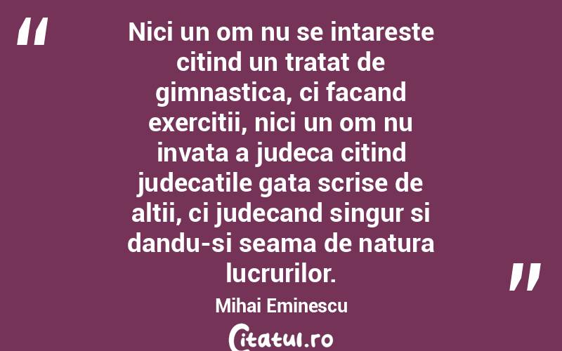 Nici un om nu se intareste citind un tratat de gimnastica, ci facand exercitii, nici un om nu invata a judeca citind judecatile gata scrise de altii, ci judecand singur si dandu-si seama de natura lucrurilor. Mihai Eminescu
