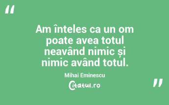 Am înțeles ca un om poate avea totul neavând nimic și nimic având totul. Mihai Eminescu...