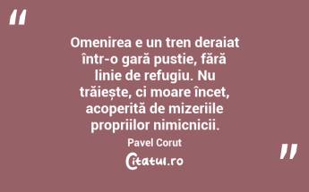 Omenirea e un tren deraiat într-o gară pustie, fără linie de refugiu. Nu trăiește, ci moare încet, acoperită de mizeriile propriilor nimicnicii. Pavel Coruț...