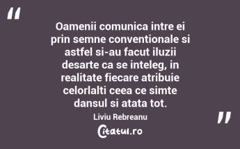 Oamenii comunica intre ei prin semne conventionale si astfel si-au facut iluzii desarte ca se inteleg, in realitate fiecare atribuie celorlalti ceea ce simte dansul si atata tot. Liviu Rebreanu...