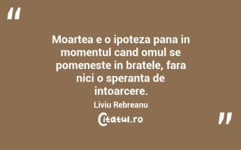 Moartea e o ipoteza pana in momentul cand omul se pomeneste in bratele, fara nici o speranta de intoarcere. Liviu Rebreanu...