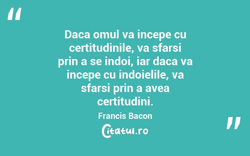 Daca omul va incepe cu certitudinile, va sfarsi prin a se indoi, iar daca va incepe cu indoielile, va sfarsi prin a avea certitudini. Francis Bacon