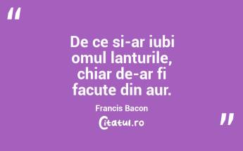 De ce si-ar iubi omul lanturile, chiar de-ar fi facute din aur. Francis Bacon...