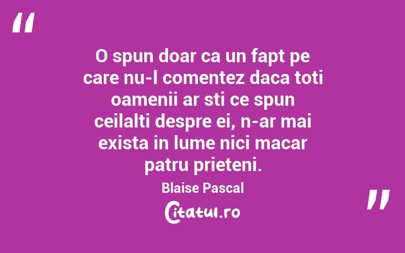 O spun doar ca un fapt pe care nu-l comentez daca toti oamenii ar sti ce spun ceilalti despre ei, n-ar mai exista in lume nici macar patru prieteni. Blaise Pascal
