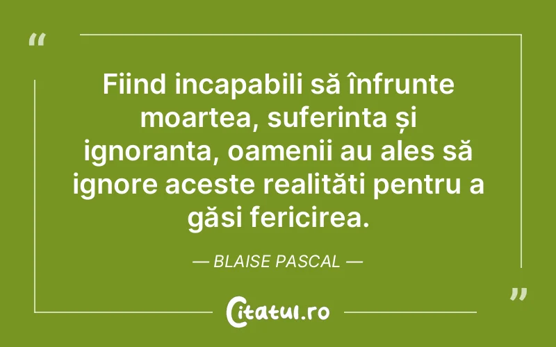 Fiind incapabili să înfrunte moartea, suferința și ignoranța, oamenii au ales să ignore aceste realități pentru a găsi fericirea. Blaise Pascal