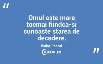 Omul este mare tocmai fiindca-si cunoaste starea de decadere. Blaise Pascal...