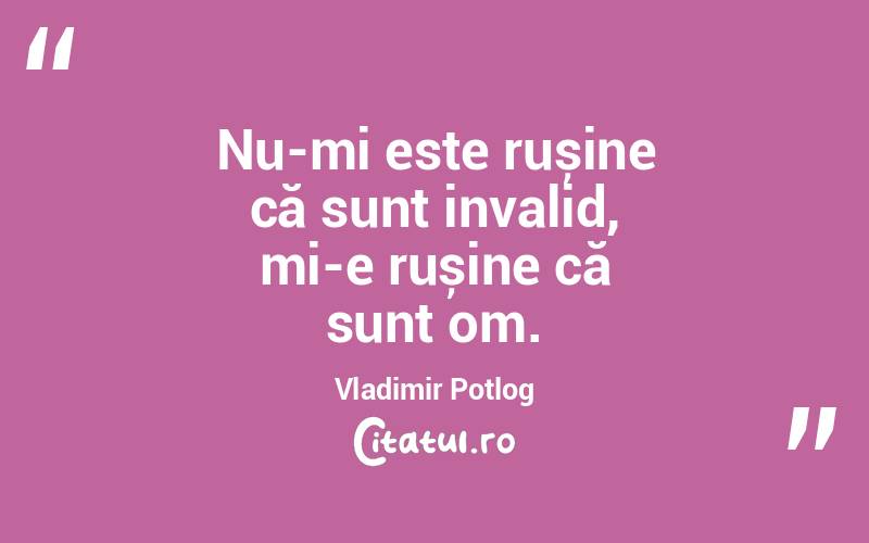 Nu-mi este rușine că sunt invalid, mi-e rușine că sunt om. Vladimir Potlog
