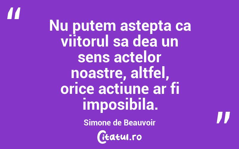 Nu putem astepta ca viitorul sa dea un sens actelor noastre, altfel, orice actiune ar fi imposibila. Simone de Beauvoir
