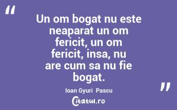 Un om bogat nu este neaparat un om fericit, un om fericit, insa, nu are cum sa nu fie bogat. Ioan Gyuri  Pascu...
