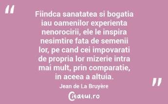 Fiindca sanatatea si bogatia iau oamenilor experienta nenorocirii, ele le inspira nesimtire fata de semenii lor, pe cand cei impovarati de propria lor mizerie intra mai mult, prin comparatie, in aceea a altuia. Jean de La Bruyère...