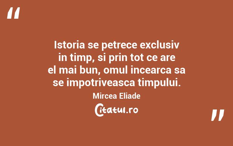 Istoria se petrece exclusiv in timp, si prin tot ce are el mai bun, omul incearca sa se impotriveasca timpului. Mircea Eliade