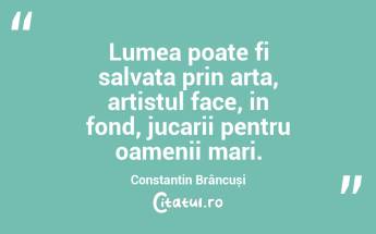 Lumea poate fi salvata prin arta, artistul face, in fond, jucarii pentru oamenii mari. Constantin Brâncuși...