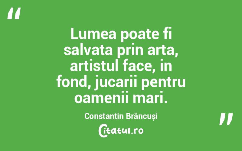 Lumea poate fi salvata prin arta, artistul face, in fond, jucarii pentru oamenii mari. Constantin Brâncuși
