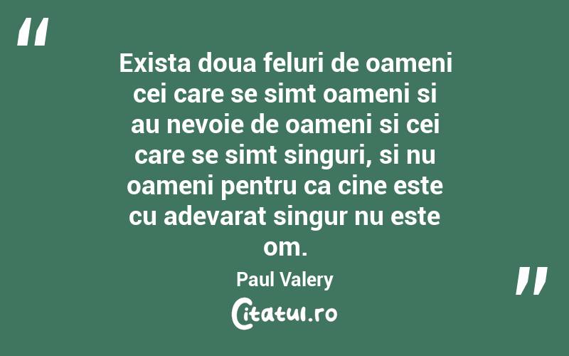 Exista doua feluri de oameni cei care se simt oameni si au nevoie de oameni si cei care se simt singuri, si nu oameni pentru ca cine este cu adevarat singur nu este om. Paul Valery
