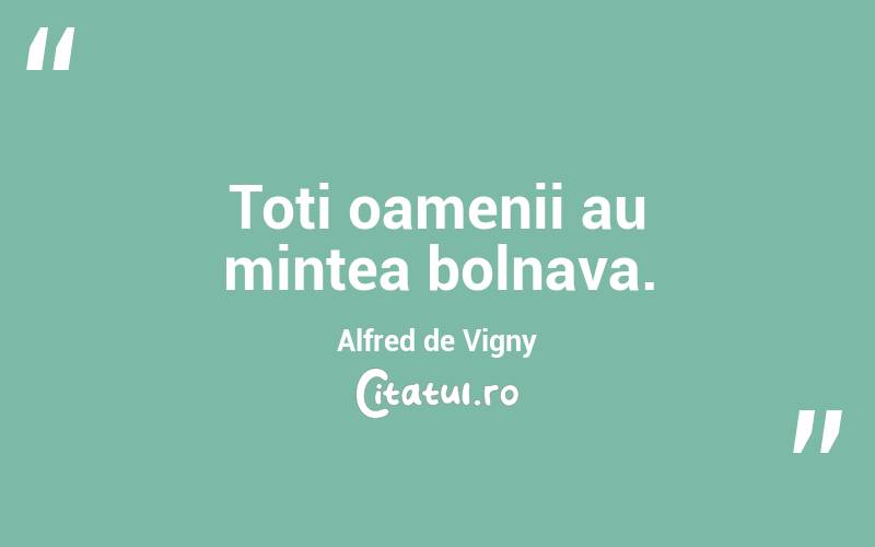 Toti oamenii au mintea bolnava. Alfred de Vigny
