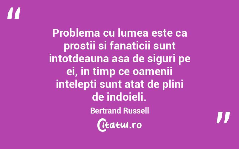 Problema cu lumea este ca prostii si fanaticii sunt intotdeauna asa de siguri pe ei, in timp ce oamenii intelepti sunt atat de plini de indoieli. Bertrand Russell
