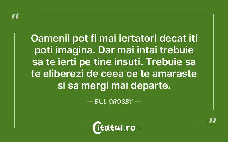 Oamenii pot fi mai iertatori decat iti poti imagina. Dar mai intai trebuie sa te ierti pe tine insuti. Trebuie sa te eliberezi de ceea ce te amaraste si sa mergi mai departe. Bill Crosby