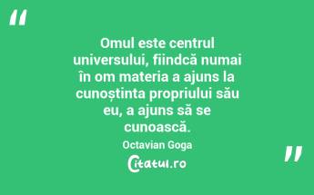 Omul este centrul universului, fiindcă numai în om materia a ajuns la cunoștința propriului său eu, a ajuns să se cunoască. Octavian Goga...
