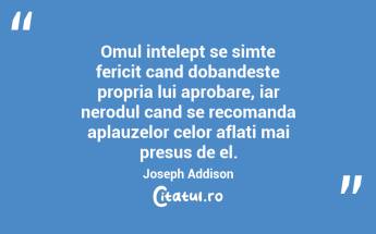 Omul intelept se simte fericit cand dobandeste propria lui aprobare, iar nerodul cand se recomanda aplauzelor celor aflati mai presus de el. Joseph Addison...