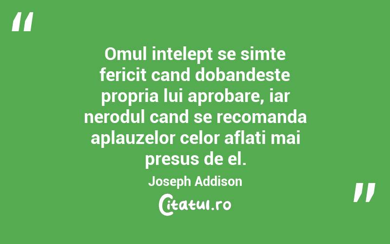 Omul intelept se simte fericit cand dobandeste propria lui aprobare, iar nerodul cand se recomanda aplauzelor celor aflati mai presus de el. Joseph Addison