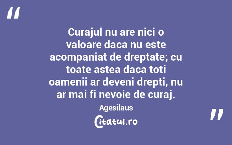 Curajul nu are nici o valoare daca nu este acompaniat de dreptate; cu toate astea daca toti oamenii ar deveni drepti, nu ar mai fi nevoie de curaj. Agesilaus
