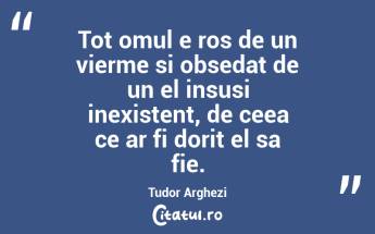 Tot omul e ros de un vierme si obsedat de un el insusi inexistent, de ceea ce ar fi dorit el sa fie. Tudor Arghezi...