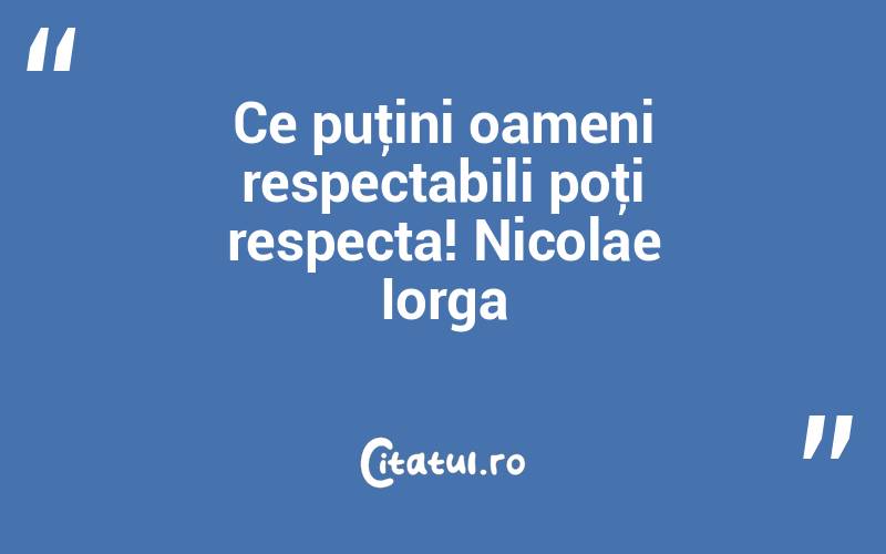 Ce puţini oameni respectabili poţi respecta! Nicolae Iorga
