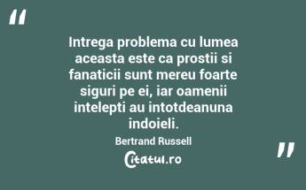 Intrega problema cu lumea aceasta este ca prostii si fanaticii sunt mereu foarte siguri pe ei, iar oamenii intelepti au intotdeanuna indoieli. Bertrand Russell...