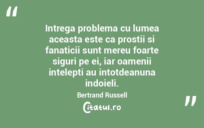 Intrega problema cu lumea aceasta este ca prostii si fanaticii sunt mereu foarte siguri pe ei, iar oamenii intelepti au intotdeanuna indoieli. Bertrand Russell

