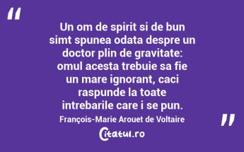 Un om de spirit si de bun simt spunea odata despre un doctor plin de gravitate: omul acesta trebuie sa fie un mare ignorant, caci raspunde la toate intrebarile care i se pun. François-Marie Arouet de Voltaire...
