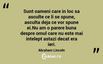 Sunt oameni care in loc sa asculte ce li se spune, asculta deja ce vor spune ei.Nu am o parere buna despre omul care nu este mai intelept astazi decat era ieri. Abraham Lincoln...