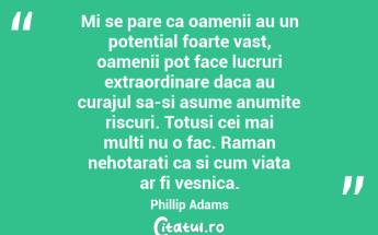 Mi se pare ca oamenii au un potential foarte vast, oamenii pot face lucruri extraordinare daca au curajul sa-si asume anumite riscuri. Totusi cei mai multi nu o fac. Raman nehotarati ca si cum viata ar fi vesnica. Phillip Adams...