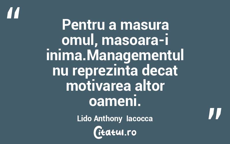 Pentru a masura omul, masoara-i inima.Managementul nu reprezinta decat motivarea altor oameni. Lido Anthony  Iacocca
