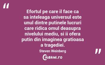 Efortul pe care il face ca sa inteleaga universul este unul dintre putinele lucruri care ridica omul deasupra nivelului mediu, si ii ofera putin din imaginea gratioasa a tragediei. Steven Weinberg...