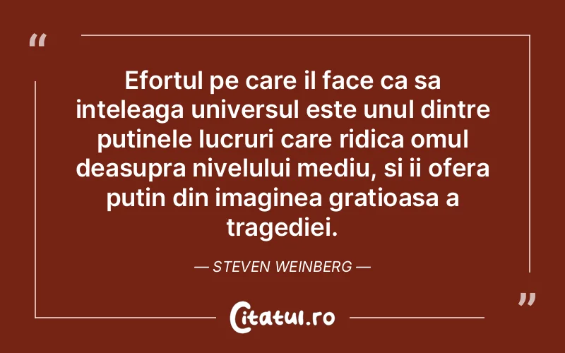 Efortul pe care il face ca sa inteleaga universul este unul dintre putinele lucruri care ridica omul deasupra nivelului mediu, si ii ofera putin din imaginea gratioasa a tragediei. Steven Weinberg