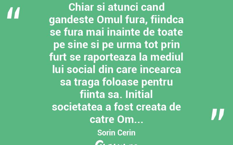  Chiar si atunci cand gandeste Omul fura, fiindca se fura mai inainte de toate pe sine si pe urma tot prin furt se raporteaza la mediul lui social din care incearca sa traga foloase pentru fiinta sa. Initial societatea a fost creata de catre Om... Sorin Cerin
