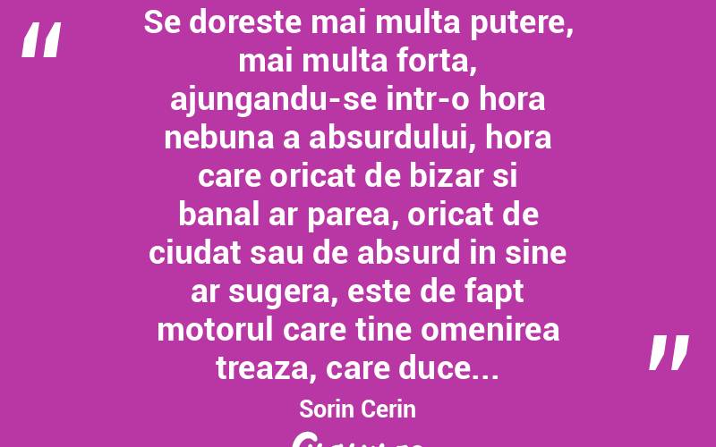 Se doreste mai multa putere, mai multa forta, ajungandu-se intr-o hora nebuna a absurdului, hora care oricat de bizar si banal ar parea, oricat de ciudat sau de absurd in sine ar sugera, este de fapt motorul care tine omenirea treaza, care duce... Sorin Cerin

