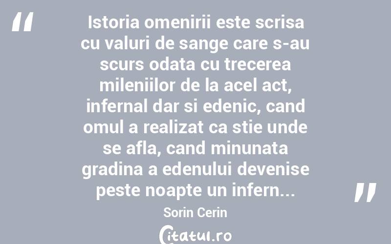  Istoria omenirii este scrisa cu valuri de sange care s-au scurs odata cu trecerea mileniilor de la acel act, infernal dar si edenic, cand omul a realizat ca stie unde se afla, cand minunata gradina a edenului devenise peste noapte un infern... Sorin Cerin
