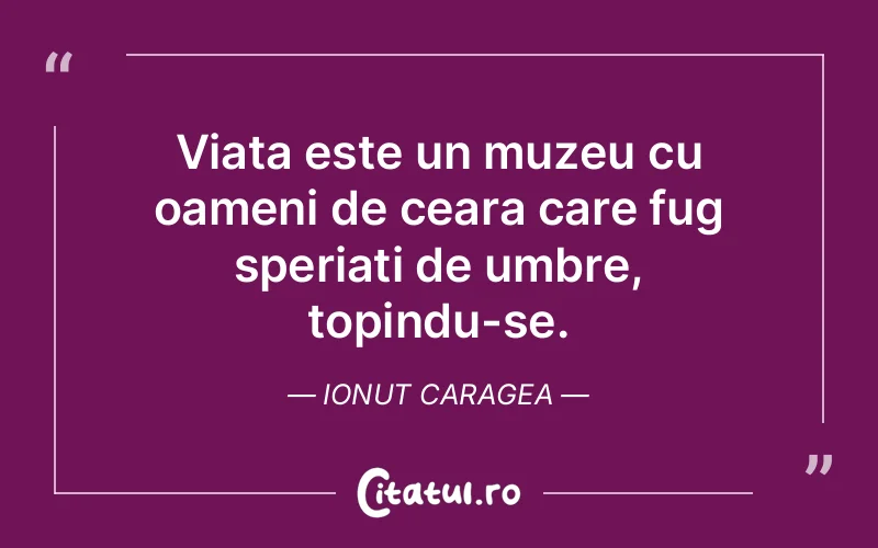 Viața este un muzeu cu oameni de ceara care fug speriați de umbre, topindu-se. Ionut Caragea