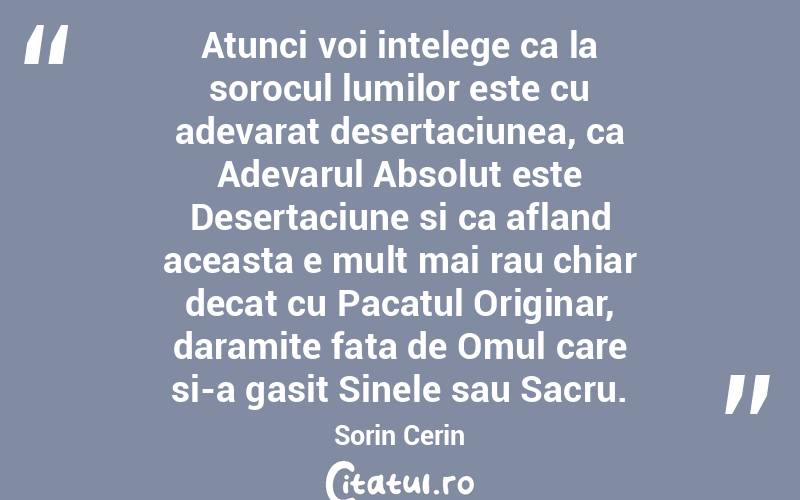  Atunci voi intelege ca la sorocul lumilor este cu adevarat desertaciunea, ca Adevarul Absolut este Desertaciune si ca afland aceasta e mult mai rau chiar decat cu Pacatul Originar, daramite fata de Omul care si-a gasit Sinele sau Sacru. Sorin Cerin
