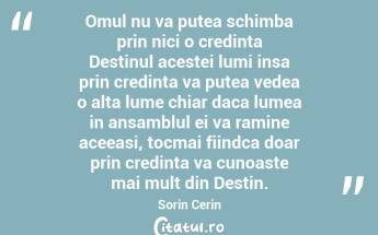  Omul nu va putea schimba prin nici o credinta Destinul acestei lumi insa prin credinta va putea vedea o alta lume chiar daca lumea in ansamblul ei va ramine aceeasi, tocmai fiindca doar prin credinta va cunoaste mai mult din Destin. Sorin Cerin...