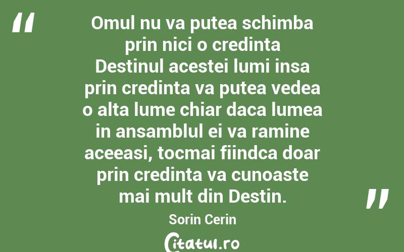 Omul nu va putea schimba prin nici o credinta Destinul acestei lumi insa prin credinta va putea vedea o alta lume chiar daca lumea in ansamblul ei va ramine aceeasi, tocmai fiindca doar prin credinta va cunoaste mai mult din Destin. Sorin Cerin
